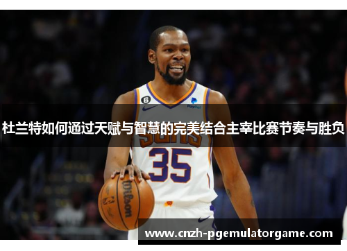 杜兰特如何通过天赋与智慧的完美结合主宰比赛节奏与胜负