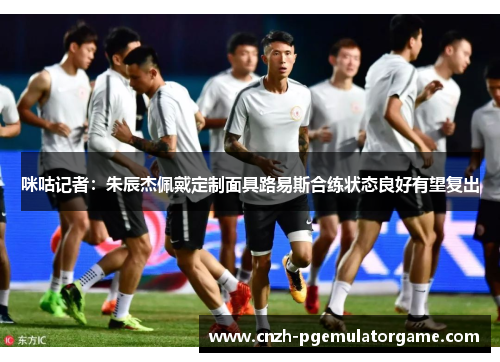 咪咕记者：朱辰杰佩戴定制面具路易斯合练状态良好有望复出