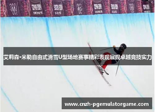 艾莉森·米勒自由式滑雪U型场地赛事精彩表现展现卓越竞技实力
