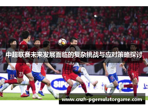 中超联赛未来发展面临的复杂挑战与应对策略探讨