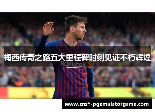梅西传奇之路五大里程碑时刻见证不朽辉煌