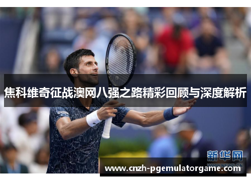焦科维奇征战澳网八强之路精彩回顾与深度解析