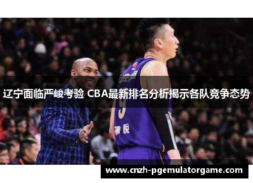 辽宁面临严峻考验 CBA最新排名分析揭示各队竞争态势
