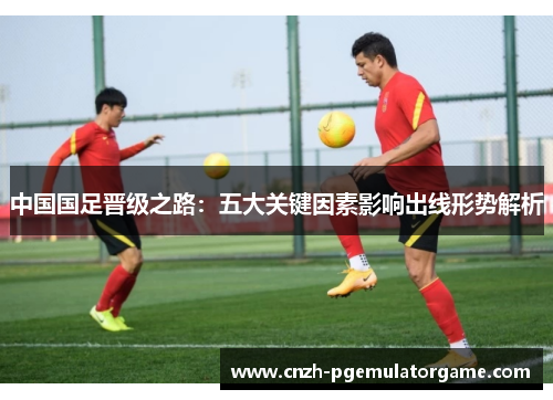 中国国足晋级之路：五大关键因素影响出线形势解析
