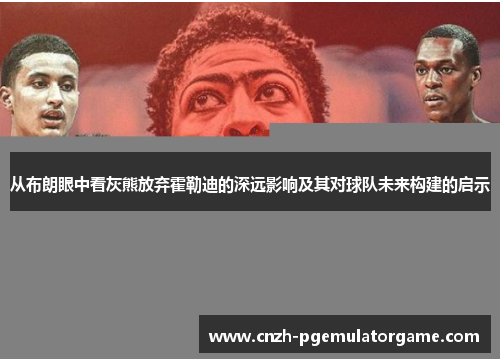 从布朗眼中看灰熊放弃霍勒迪的深远影响及其对球队未来构建的启示