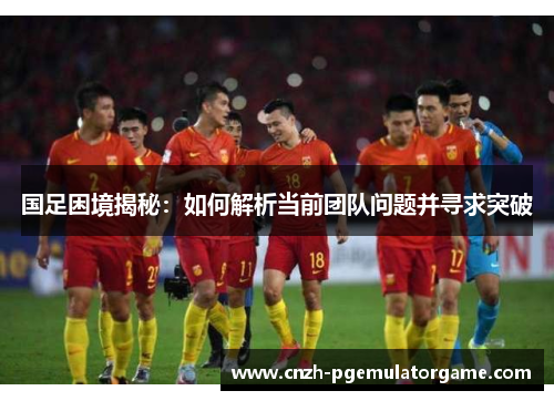 国足困境揭秘：如何解析当前团队问题并寻求突破