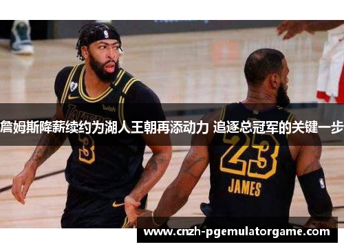 詹姆斯降薪续约为湖人王朝再添动力 追逐总冠军的关键一步