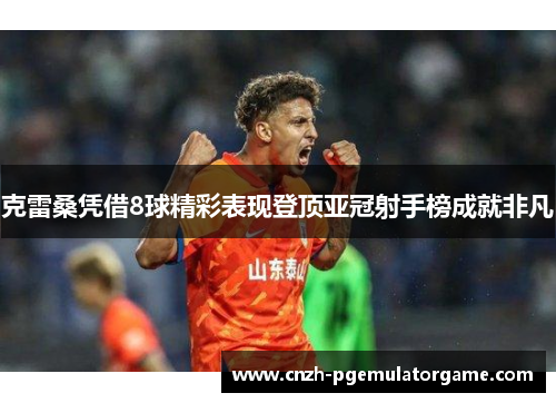 克雷桑凭借8球精彩表现登顶亚冠射手榜成就非凡