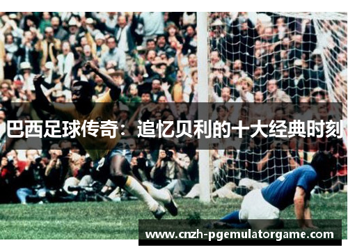 巴西足球传奇：追忆贝利的十大经典时刻