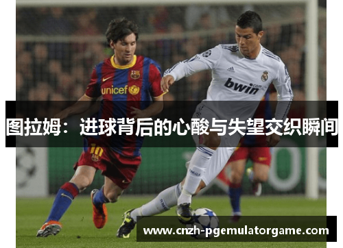 图拉姆：进球背后的心酸与失望交织瞬间
