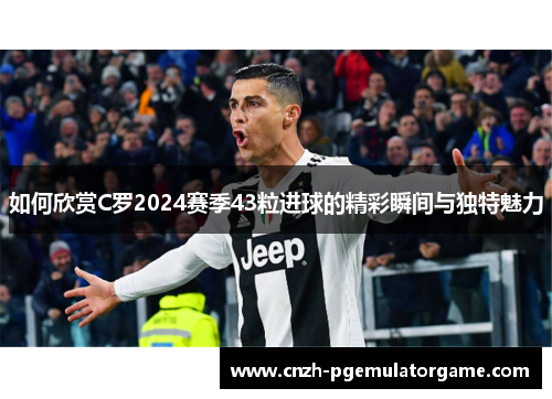 如何欣赏C罗2024赛季43粒进球的精彩瞬间与独特魅力