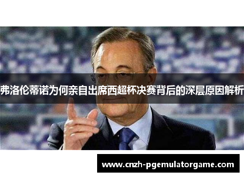 弗洛伦蒂诺为何亲自出席西超杯决赛背后的深层原因解析