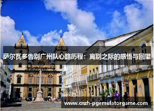 萨尔瓦多告别广州队心路历程：离别之际的感悟与回望