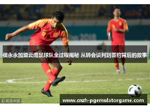 侯永永加盟云南足球队全过程揭秘 从转会谈判到签约背后的故事