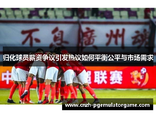 归化球员薪资争议引发热议如何平衡公平与市场需求