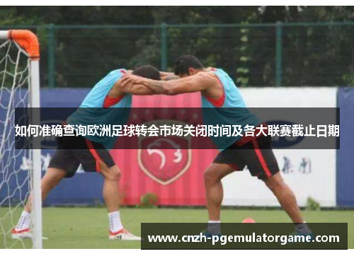 如何准确查询欧洲足球转会市场关闭时间及各大联赛截止日期