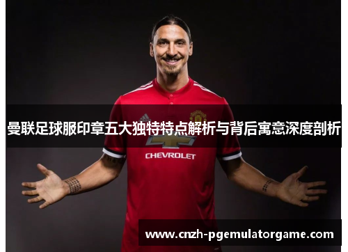 曼联足球服印章五大独特特点解析与背后寓意深度剖析
