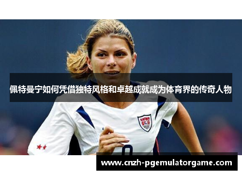 佩特曼宁如何凭借独特风格和卓越成就成为体育界的传奇人物