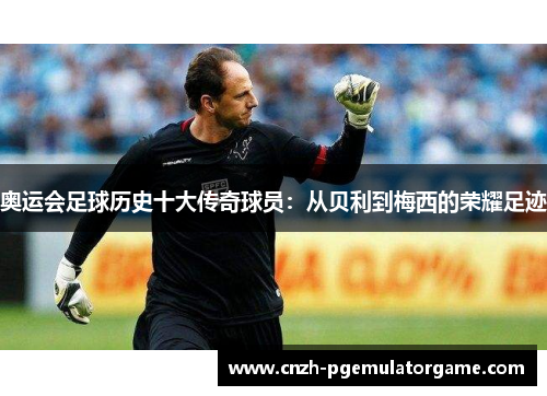 奥运会足球历史十大传奇球员：从贝利到梅西的荣耀足迹
