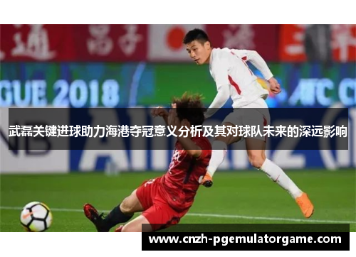 武磊关键进球助力海港夺冠意义分析及其对球队未来的深远影响 武磊关键进球助力海港夺冠意义分析及其对球队未来的深远影响