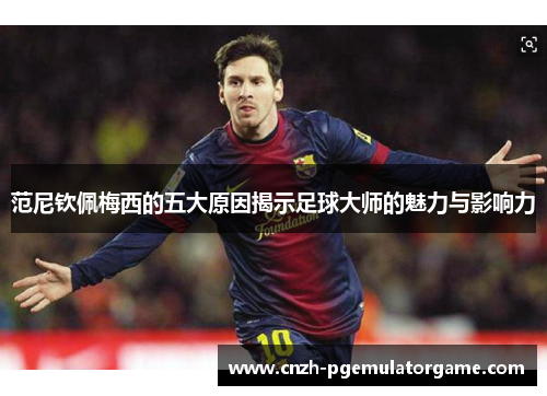 范尼钦佩梅西的五大原因揭示足球大师的魅力与影响力 范尼钦佩梅西的五大原因揭示足球大师的魅力与影响力