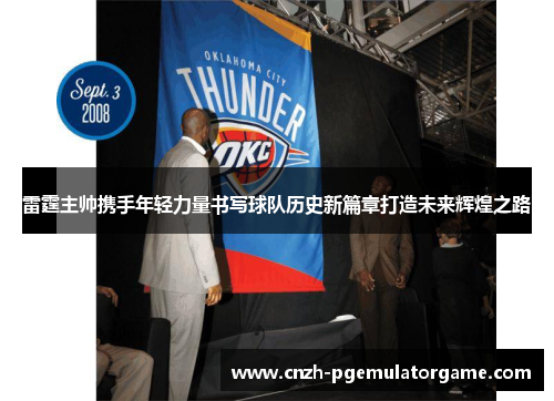 雷霆主帅携手年轻力量书写球队历史新篇章打造未来辉煌之路 雷霆主帅携手年轻力量书写球队历史新篇章打造未来辉煌之路