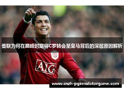曼联为何在巅峰时期将C罗转会至皇马背后的深层原因解析 曼联为何在巅峰时期将C罗转会至皇马背后的深层原因解析