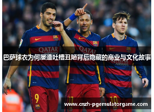 巴萨球衣为何屡遭吐槽丑陋背后隐藏的商业与文化故事 巴萨球衣为何屡遭吐槽丑陋背后隐藏的商业与文化故事
