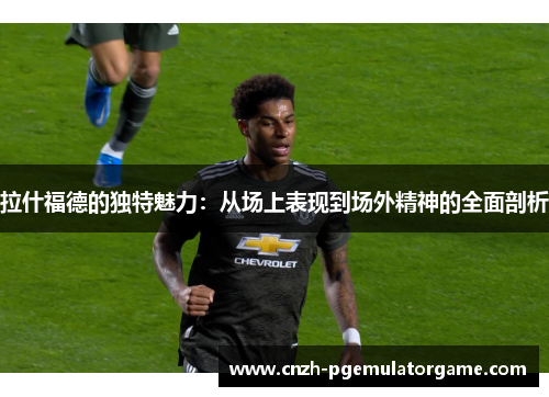 拉什福德的独特魅力:从场上表现到场外精神的全面剖析 拉什福德的独特魅力:从场上表现到场外精神的全面剖析