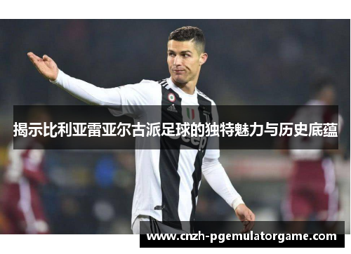 揭示比利亚雷亚尔古派足球的独特魅力与历史底蕴