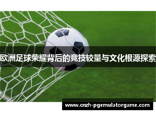 欧洲足球荣耀背后的竞技较量与文化根源探索