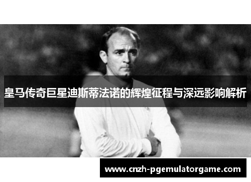 皇马传奇巨星迪斯蒂法诺的辉煌征程与深远影响解析 皇马传奇巨星迪斯蒂法诺的辉煌征程与深远影响解析