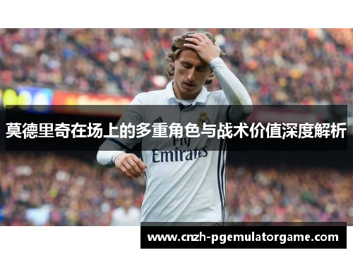 莫德里奇在场上的多重角色与战术价值深度解析