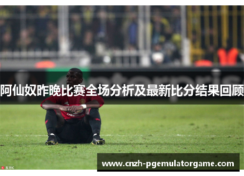 阿仙奴昨晚比赛全场分析及最新比分结果回顾