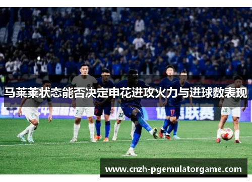 马莱莱状态能否决定申花进攻火力与进球数表现 马莱莱状态能否决定申花进攻火力与进球数表现