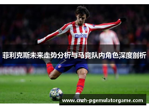 菲利克斯未来走势分析与马竞队内角色深度剖析 菲利克斯未来走势分析与马竞队内角色深度剖析