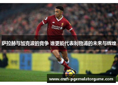萨拉赫与加克波的竞争 谁更能代表利物浦的未来与辉煌 萨拉赫与加克波的竞争 谁更能代表利物浦的未来与辉煌
