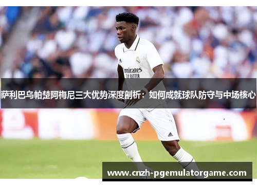 萨利巴乌帕楚阿梅尼三大优势深度剖析：如何成就球队防守与中场核心