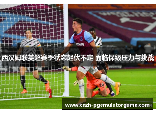 西汉姆联英超赛季状态起伏不定 面临保级压力与挑战