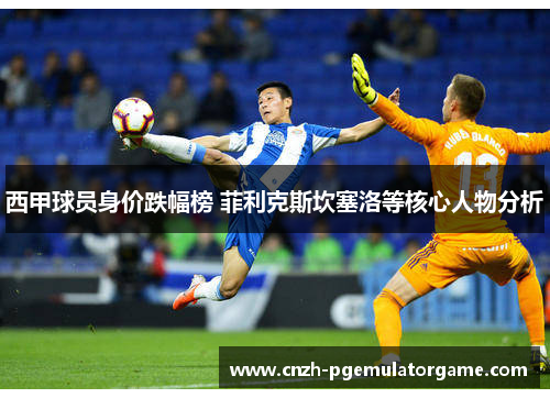 西甲球员身价跌幅榜 菲利克斯坎塞洛等核心人物分析 西甲球员身价跌幅榜 菲利克斯坎塞洛等核心人物分析