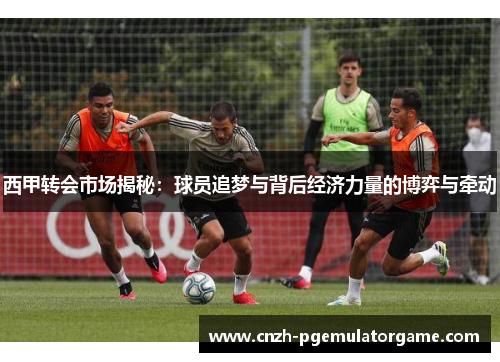 西甲转会市场揭秘：球员追梦与背后经济力量的博弈与牵动