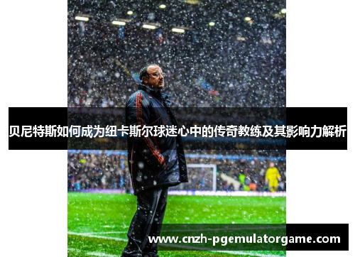 贝尼特斯如何成为纽卡斯尔球迷心中的传奇教练及其影响力解析