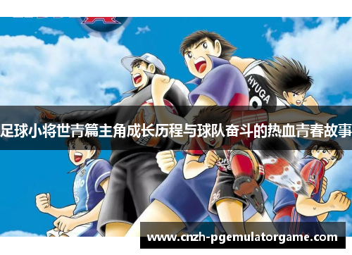 足球小将世青篇主角成长历程与球队奋斗的热血青春故事 足球小将世青篇主角成长历程与球队奋斗的热血青春故事