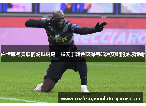 卢卡库与曼联的爱恨纠葛一段关于转会抉择与命运交织的足球传奇 卢卡库与曼联的爱恨纠葛一段关于转会抉择与命运交织的足球传奇