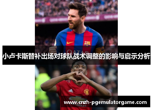 小卢卡斯替补出场对球队战术调整的影响与启示分析 小卢卡斯替补出场对球队战术调整的影响与启示分析