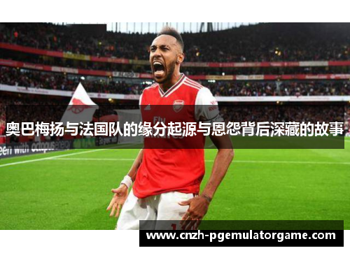 奥巴梅扬与法国队的缘分起源与恩怨背后深藏的故事