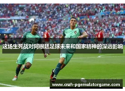 这场生死战对阿根廷足球未来和国家精神的深远影响 这场生死战对阿根廷足球未来和国家精神的深远影响