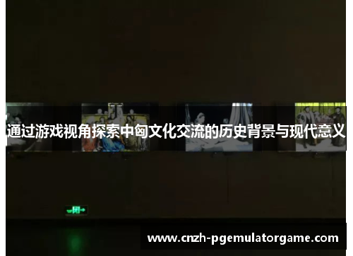 通过游戏视角探索中匈文化交流的历史背景与现代意义
