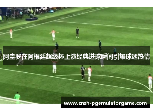 阿圭罗在阿根廷超级杯上演经典进球瞬间引爆球迷热情 阿圭罗在阿根廷超级杯上演经典进球瞬间引爆球迷热情