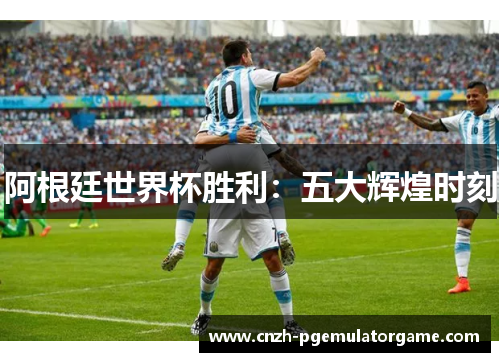 阿根廷世界杯胜利:五大辉煌时刻 阿根廷世界杯胜利:五大辉煌时刻